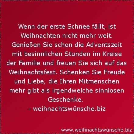 besinnliche Weihnachtswünsche Wenn der erste Schnee fällt, ist Weihnachten nicht mehr weit. Genießen Sie schon die Adventszeit mit besinnlichen Stunden im Kreise der Familie und freuen Sie sich auf das Weihnachtsfest. Schenken Sie Freude und Liebe, die Ihren Mitmenschen mehr gibt als irgendwelche sinnlosen Geschenke.